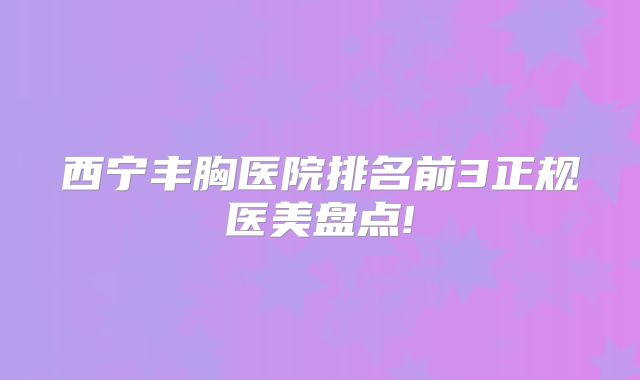 西宁丰胸医院排名前3正规医美盘点!