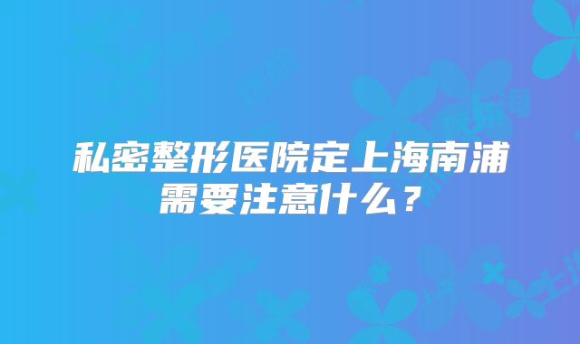私密整形医院定上海南浦需要注意什么？