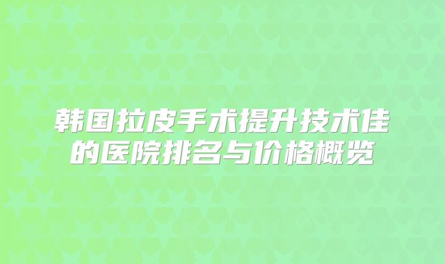 韩国拉皮手术提升技术佳的医院排名与价格概览