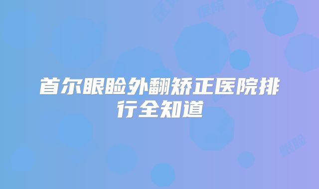首尔眼睑外翻矫正医院排行全知道