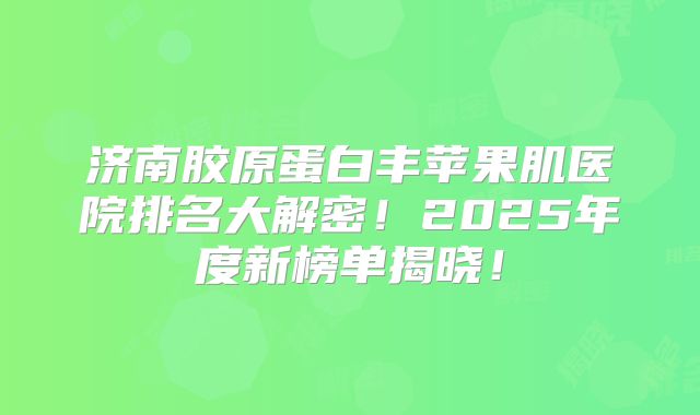 济南胶原蛋白丰苹果肌医院排名大解密！2025年度新榜单揭晓！