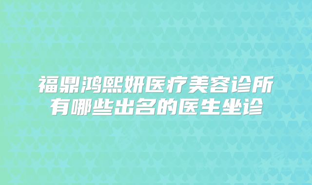 福鼎鸿熙妍医疗美容诊所有哪些出名的医生坐诊