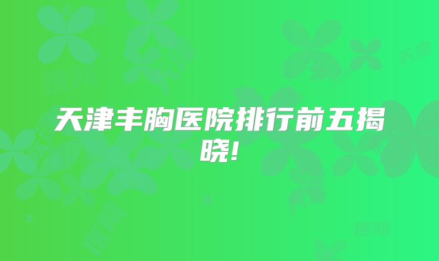 天津丰胸医院排行前五揭晓!