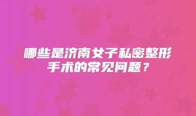 哪些是济南女子私密整形手术的常见问题？