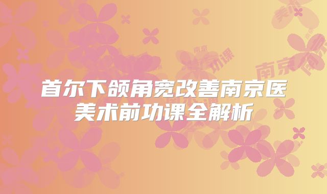 首尔下颌角宽改善南京医美术前功课全解析
