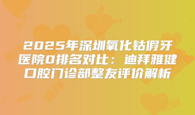 2025年深圳氧化钴假牙医院0排名对比：迪拜雅健口腔门诊部整友评价解析