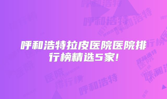 呼和浩特拉皮医院医院排行榜精选5家!