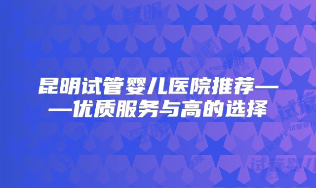 昆明试管婴儿医院推荐——优质服务与高的选择