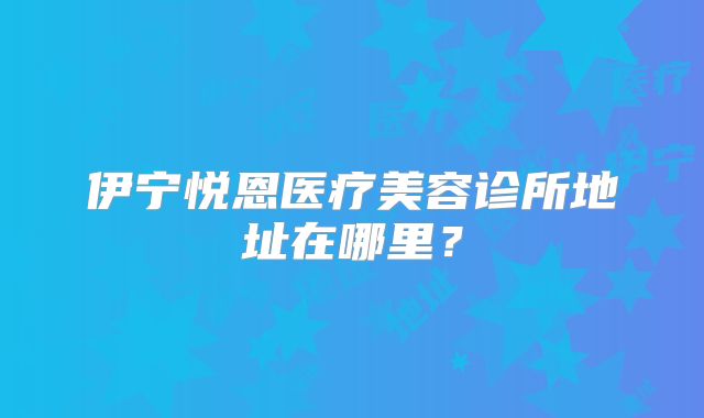 伊宁悦恩医疗美容诊所地址在哪里？
