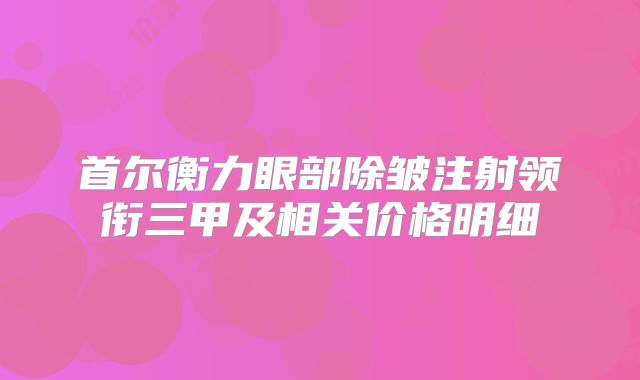 首尔衡力眼部除皱注射领衔三甲及相关价格明细