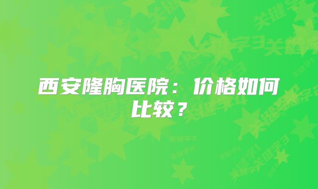 西安隆胸医院：价格如何比较？