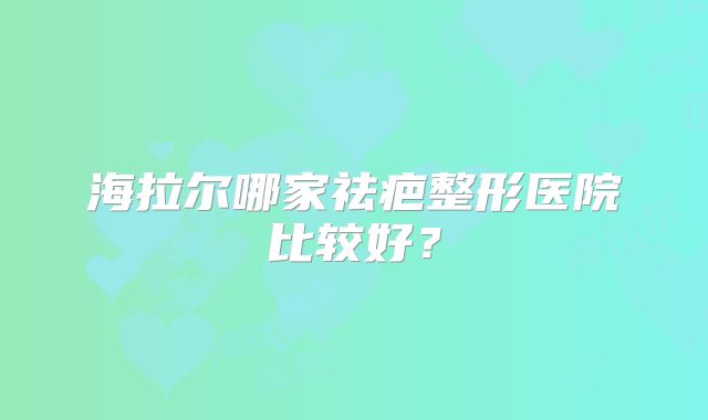 海拉尔哪家祛疤整形医院比较好？