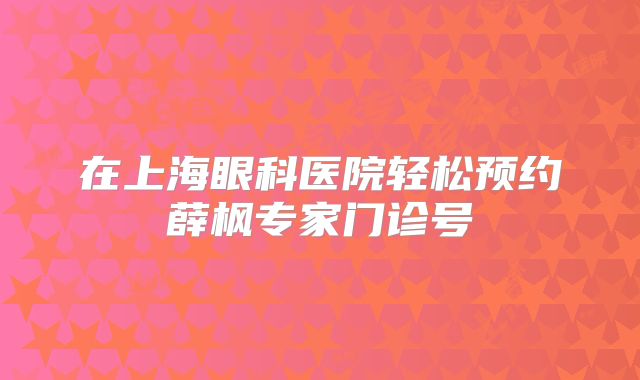 在上海眼科医院轻松预约薛枫专家门诊号