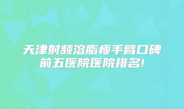 天津射频溶脂瘦手臂口碑前五医院医院排名!