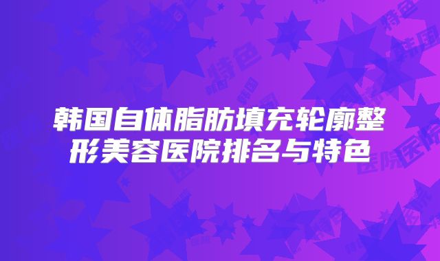 韩国自体脂肪填充轮廓整形美容医院排名与特色