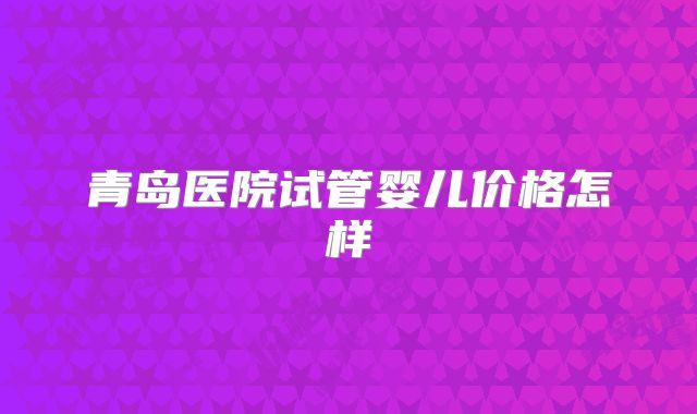 青岛医院试管婴儿价格怎样