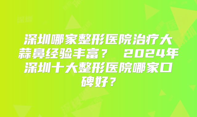 深圳哪家整形医院治疗大蒜鼻经验丰富？ 2024年深圳十大整形医院哪家口碑好？