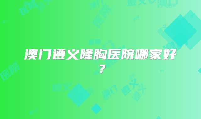 澳门遵义隆胸医院哪家好？