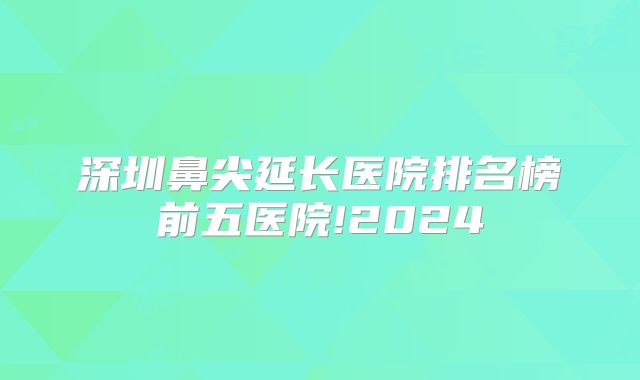 深圳鼻尖延长医院排名榜前五医院!2024