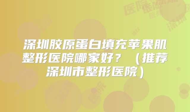 深圳胶原蛋白填充苹果肌整形医院哪家好？（推荐深圳市整形医院）