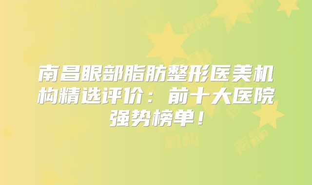 南昌眼部脂肪整形医美机构精选评价：前十大医院强势榜单！