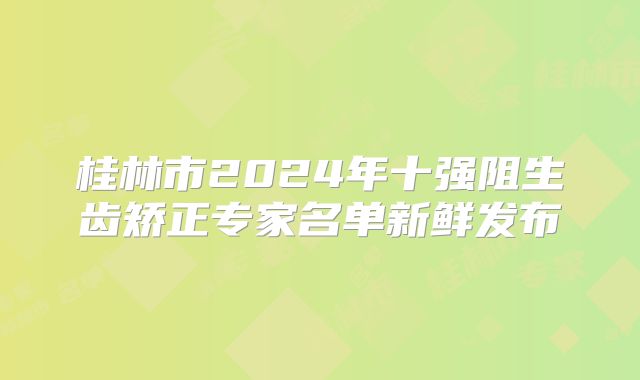 桂林市2024年十强阻生齿矫正专家名单新鲜发布
