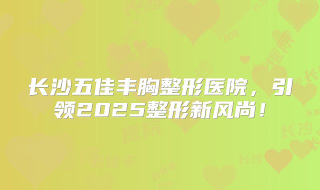 长沙五佳丰胸整形医院，引领2025整形新风尚！