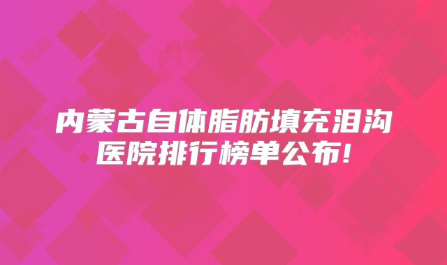 内蒙古自体脂肪填充泪沟医院排行榜单公布!