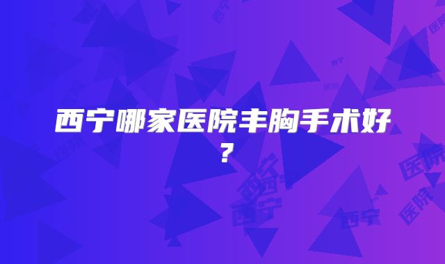 西宁哪家医院丰胸手术好？