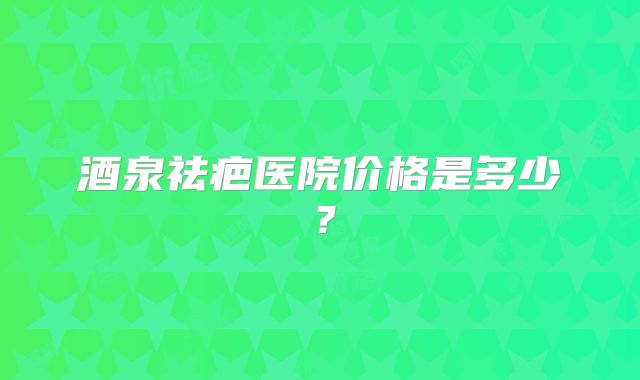 酒泉祛疤医院价格是多少？