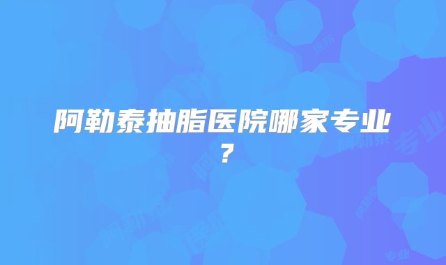 阿勒泰抽脂医院哪家专业？