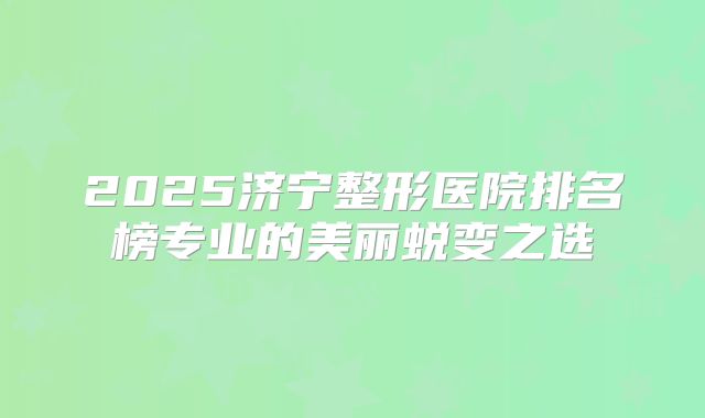 2025济宁整形医院排名榜专业的美丽蜕变之选