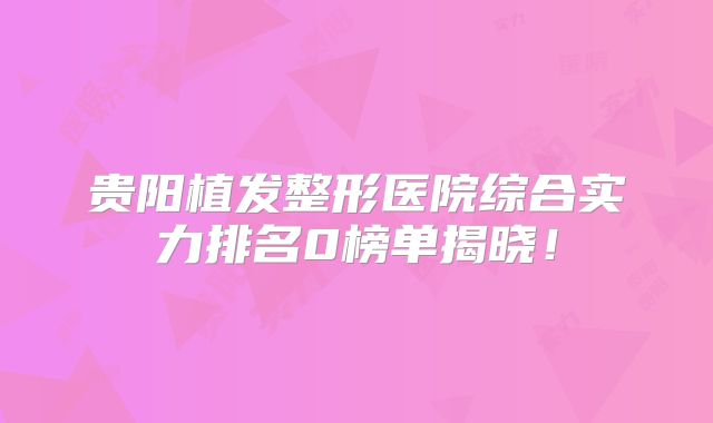 贵阳植发整形医院综合实力排名0榜单揭晓！