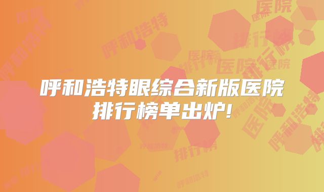 呼和浩特眼综合新版医院排行榜单出炉!