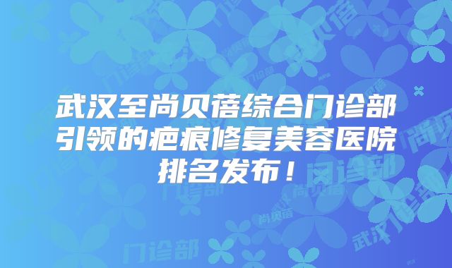 武汉至尚贝蓓综合门诊部引领的疤痕修复美容医院排名发布！