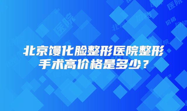 北京馒化脸整形医院整形手术高价格是多少？