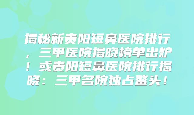 揭秘新贵阳短鼻医院排行，三甲医院揭晓榜单出炉！或贵阳短鼻医院排行揭晓：三甲名院独占鳌头！