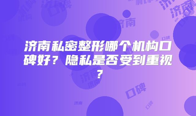济南私密整形哪个机构口碑好？隐私是否受到重视？