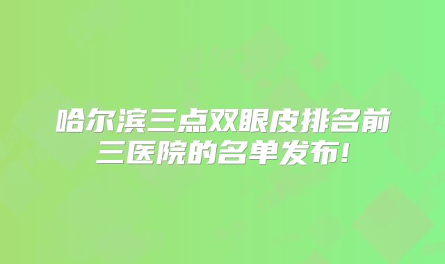 哈尔滨三点双眼皮排名前三医院的名单发布!