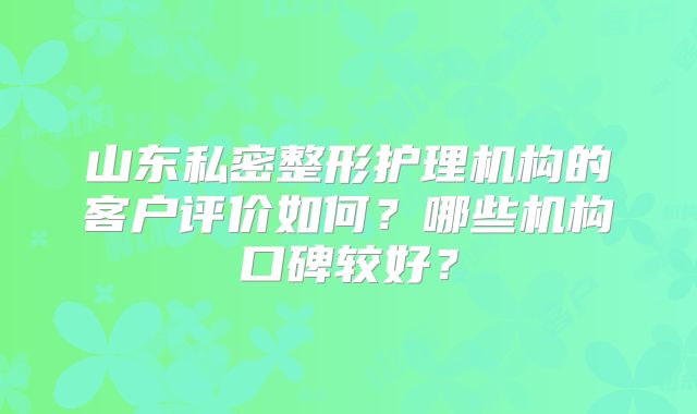 山东私密整形护理机构的客户评价如何？哪些机构口碑较好？