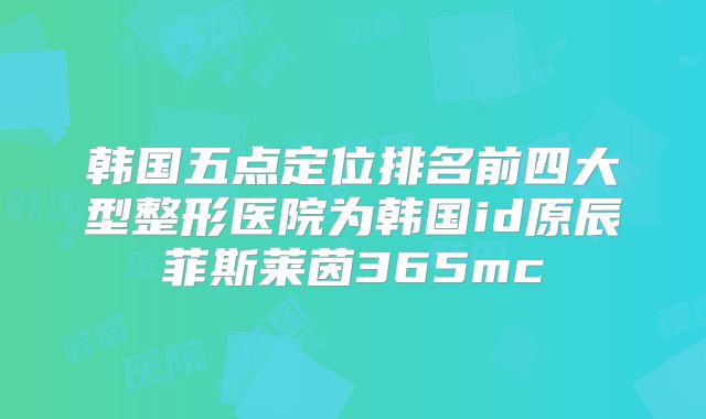 韩国五点定位排名前四大型整形医院为韩国id原辰菲斯莱茵365mc