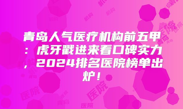 青岛人气医疗机构前五甲：虎牙戳进来看口碑实力，2024排名医院榜单出炉！