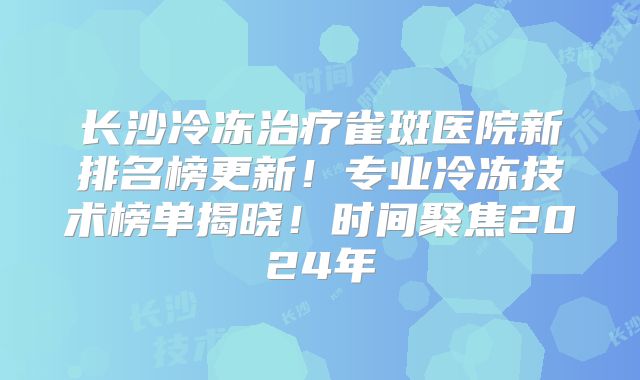 长沙冷冻治疗雀斑医院新排名榜更新！专业冷冻技术榜单揭晓！时间聚焦2024年
