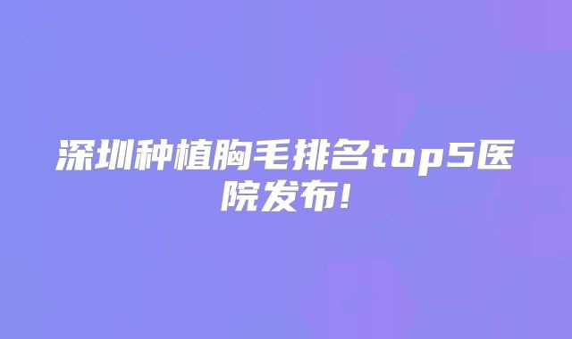 深圳种植胸毛排名top5医院发布!