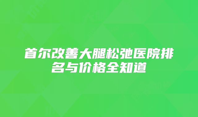 首尔改善大腿松弛医院排名与价格全知道