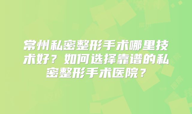常州私密整形手术哪里技术好？如何选择靠谱的私密整形手术医院？
