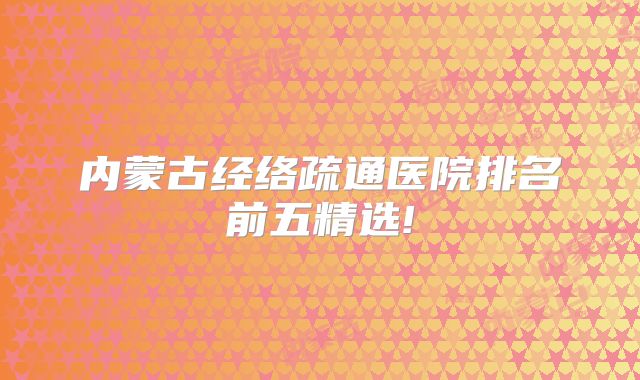 内蒙古经络疏通医院排名前五精选!