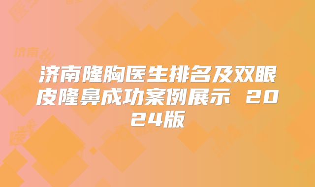 济南隆胸医生排名及双眼皮隆鼻成功案例展示 2024版