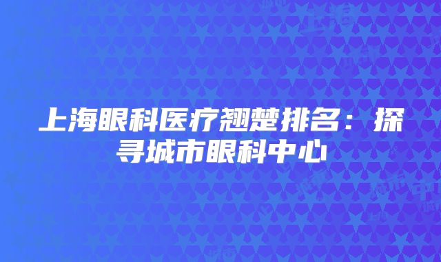 上海眼科医疗翘楚排名：探寻城市眼科中心