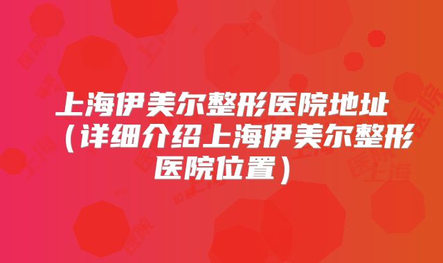 上海伊美尔整形医院地址（详细介绍上海伊美尔整形医院位置）